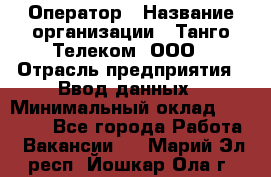 Оператор › Название организации ­ Танго Телеком, ООО › Отрасль предприятия ­ Ввод данных › Минимальный оклад ­ 13 000 - Все города Работа » Вакансии   . Марий Эл респ.,Йошкар-Ола г.